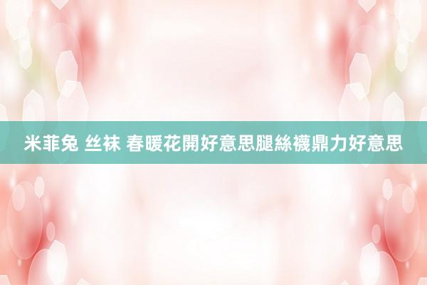 米菲兔 丝袜 春暖花開好意思腿絲襪鼎力好意思