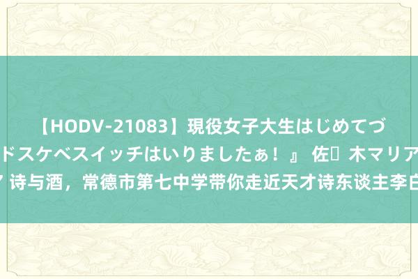 【HODV-21083】現役女子大生はじめてづくしのセックス 『私のドスケベスイッチはいりましたぁ！』 佐々木マリア 诗与酒，常德市第七中学带你走近天才诗东谈主李白 —湖南站—中国教训在线