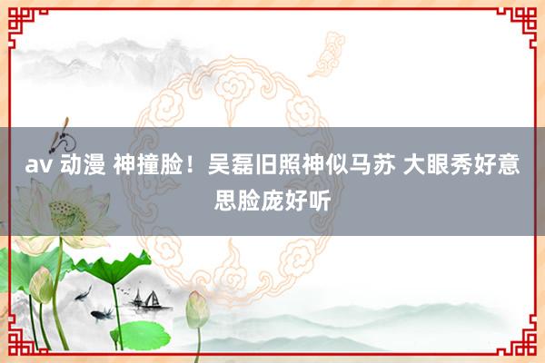 av 动漫 神撞脸!吴磊旧照神似马苏 大眼秀好意思脸庞好听