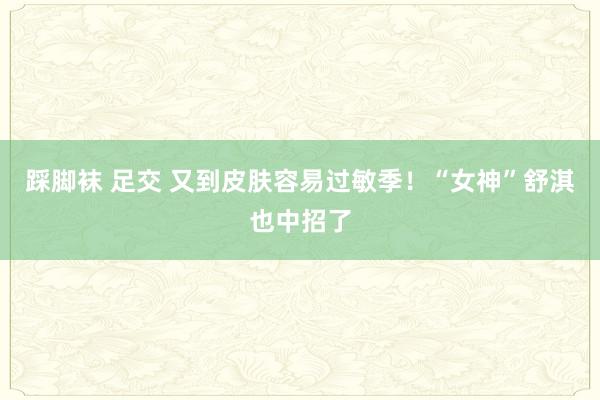 踩脚袜 足交 又到皮肤容易过敏季！“女神”舒淇也中招了
