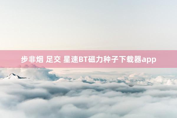 步非烟 足交 星速BT磁力种子下载器app