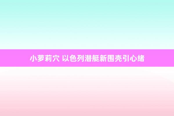 小萝莉穴 以色列潜艇新围壳引心绪