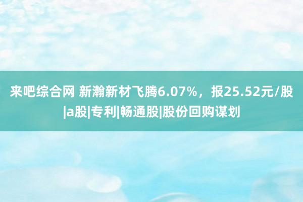 来吧综合网 新瀚新材飞腾6.07%，报25.52元/股|a股|专利|畅通股|股份回购谋划