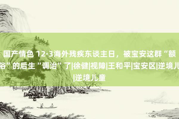 国产情色 12·3海外残疾东谈主日，被宝安这群“额外俗”的后生“调治”了|徐健|视障|王和平|宝安区|逆境儿童
