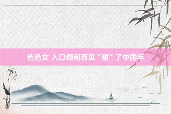 色色女 入口缅甸西瓜“甜”了中国年