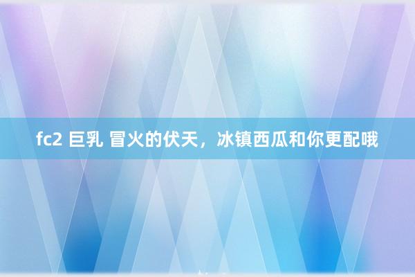 fc2 巨乳 冒火的伏天，冰镇西瓜和你更配哦