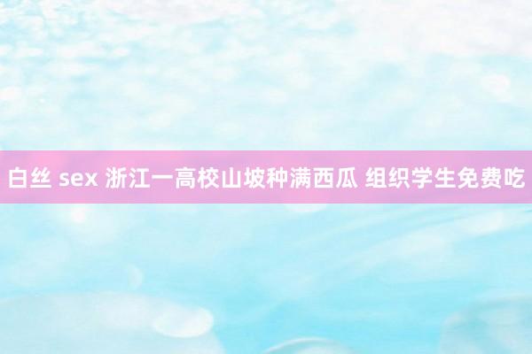 白丝 sex 浙江一高校山坡种满西瓜 组织学生免费吃