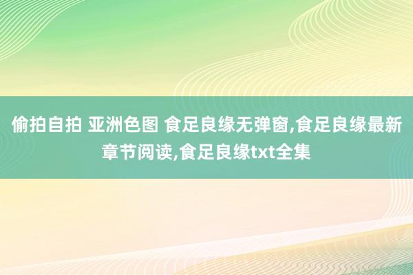 偷拍自拍 亚洲色图 食足良缘无弹窗，食足良缘最新章节阅读，食足良缘txt全集