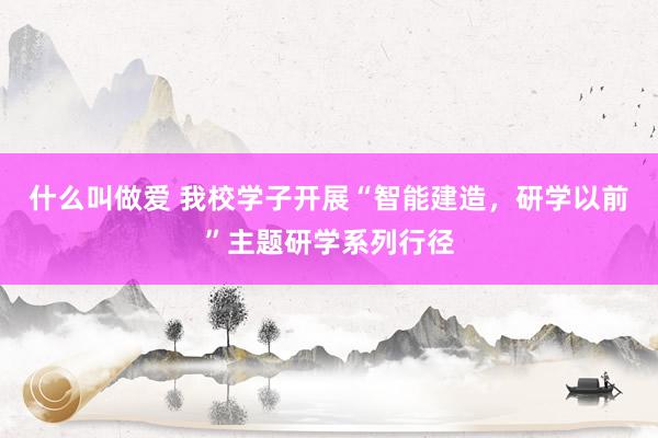 什么叫做爱 我校学子开展“智能建造，研学以前”主题研学系列行径