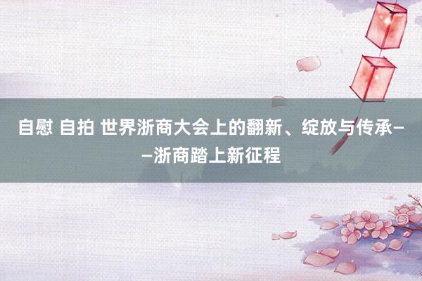 自慰 自拍 世界浙商大会上的翻新、绽放与传承——浙商踏上新征程