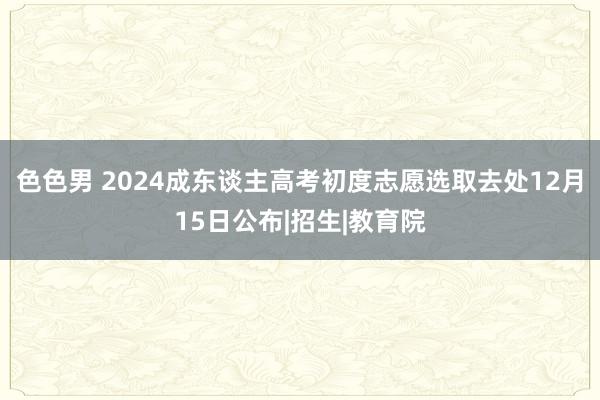 色色男 2024成东谈主高考初度志愿选取去处12月15日公布|招生|教育院