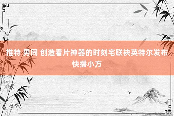 推特 男同 创造看片神器的时刻宅联袂英特尔发布快播小方