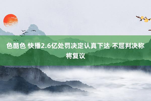 色酷色 快播2.6亿处罚决定认真下达 不屈判决称将复议