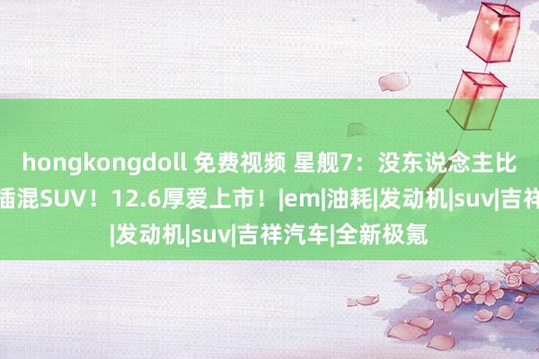 hongkongdoll 免费视频 星舰7：没东说念主比我更懂10万级插混SUV！12.6厚爱上市！|em|油耗|发动机|suv|吉祥汽车|全新极氪