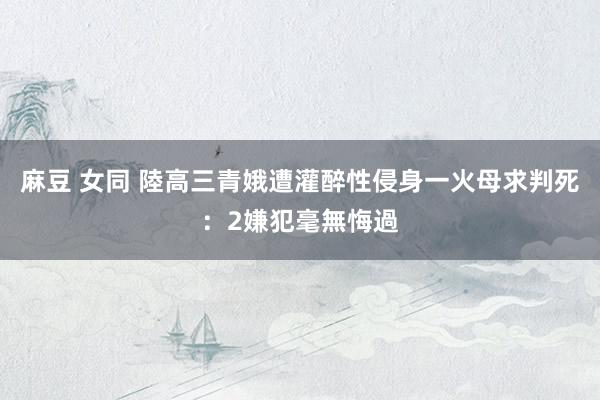 麻豆 女同 陸高三青娥遭灌醉性侵身一火　母求判死：2嫌犯毫無悔過