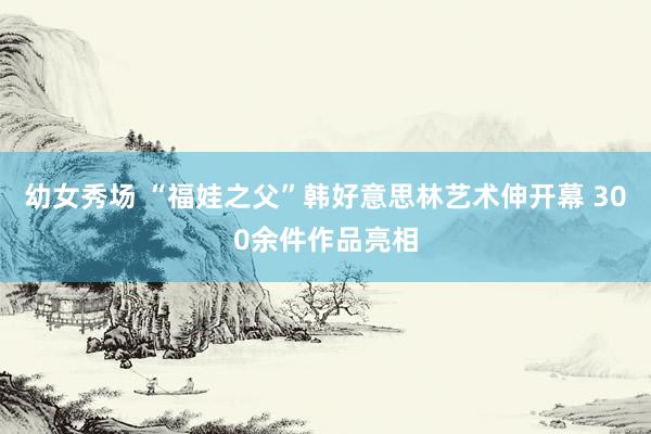 幼女秀场 “福娃之父”韩好意思林艺术伸开幕 300余件作品亮相