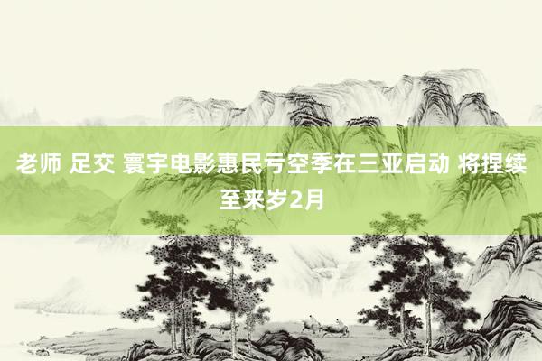 老师 足交 寰宇电影惠民亏空季在三亚启动 将捏续至来岁2月