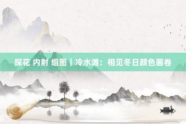 探花 内射 组图｜冷水滩：相见冬日颜色画卷