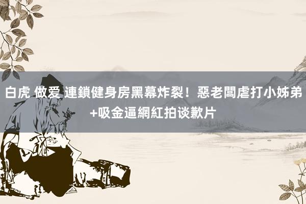白虎 做爱 連鎖健身房黑幕炸裂！惡老闆虐打小姊弟+吸金　逼網紅拍谈歉片