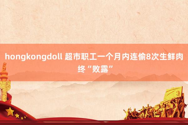 hongkongdoll 超市职工一个月内连偷8次生鲜肉 终“败露”