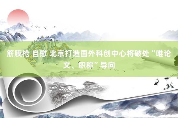 筋膜枪 自慰 北京打造国外科创中心将破处“唯论文、职称”导向