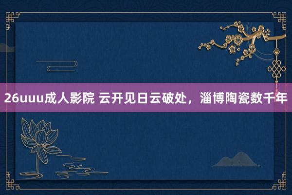 26uuu成人影院 云开见日云破处，淄博陶瓷数千年