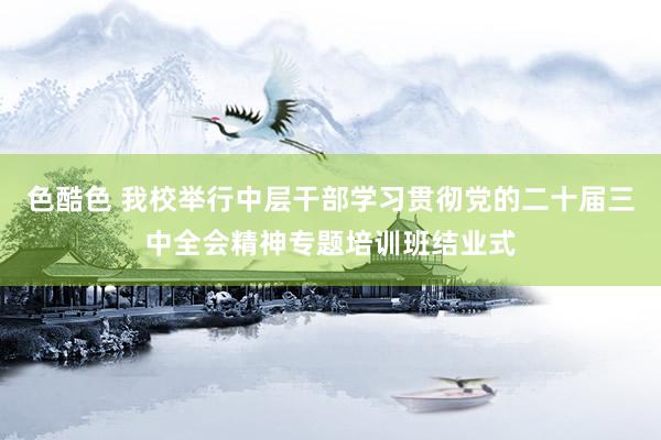 色酷色 我校举行中层干部学习贯彻党的二十届三中全会精神专题培训班结业式