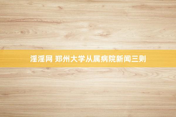 淫淫网 郑州大学从属病院新闻三则