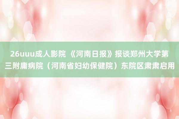 26uuu成人影院 《河南日报》报谈郑州大学第三附庸病院（河南省妇幼保健院）东院区肃肃启用