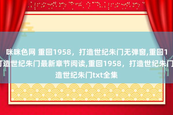 咪咪色网 重回1958，打造世纪朱门无弹窗，重回1958，打造世纪朱门最新章节阅读，重回1958，打造世纪朱门txt全集
