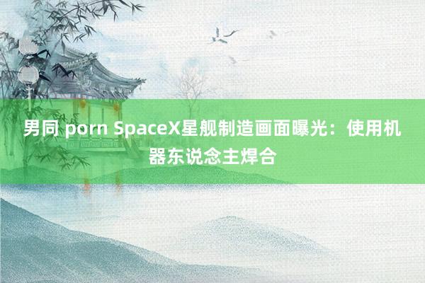 男同 porn SpaceX星舰制造画面曝光：使用机器东说念主焊合