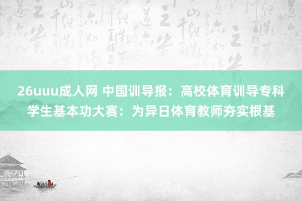 26uuu成人网 中国训导报：高校体育训导专科学生基本功大赛：为异日体育教师夯实根基