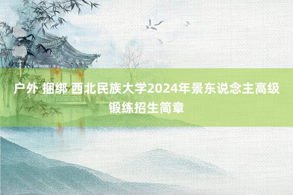 户外 捆绑 西北民族大学2024年景东说念主高级锻练招生简章