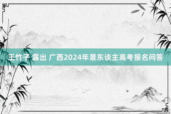 王竹子 露出 广西2024年景东谈主高考报名问答
