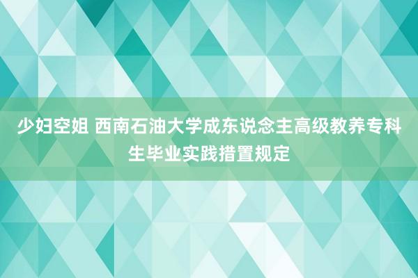 少妇空姐 西南石油大学成东说念主高级教养专科生毕业实践措置规定