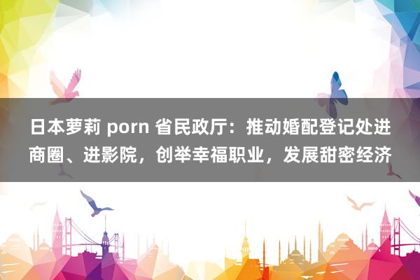 日本萝莉 porn 省民政厅：推动婚配登记处进商圈、进影院，创举幸福职业，发展甜密经济