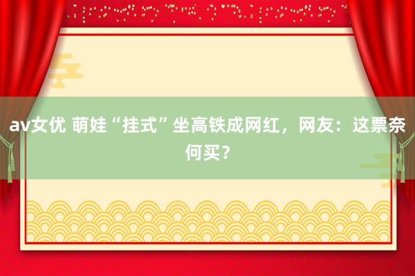 av女优 萌娃“挂式”坐高铁成网红，网友：这票奈何买？