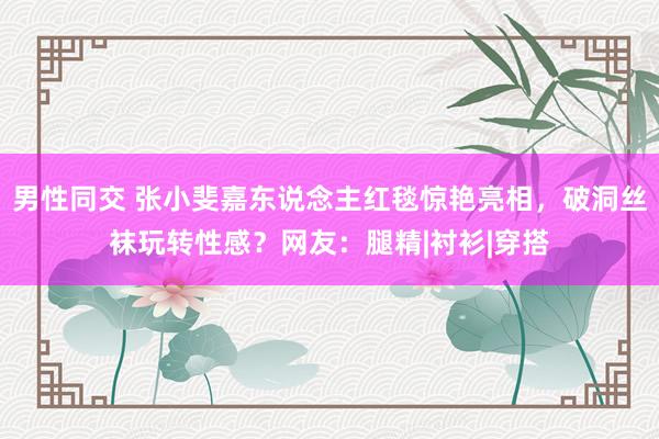 男性同交 张小斐嘉东说念主红毯惊艳亮相，破洞丝袜玩转性感？网友：腿精|衬衫|穿搭