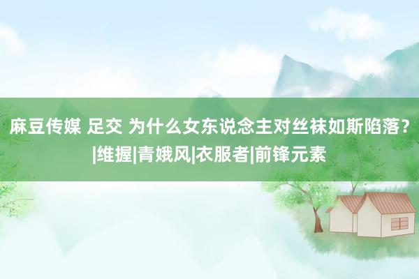 麻豆传媒 足交 为什么女东说念主对丝袜如斯陷落？|维握|青娥风|衣服者|前锋元素