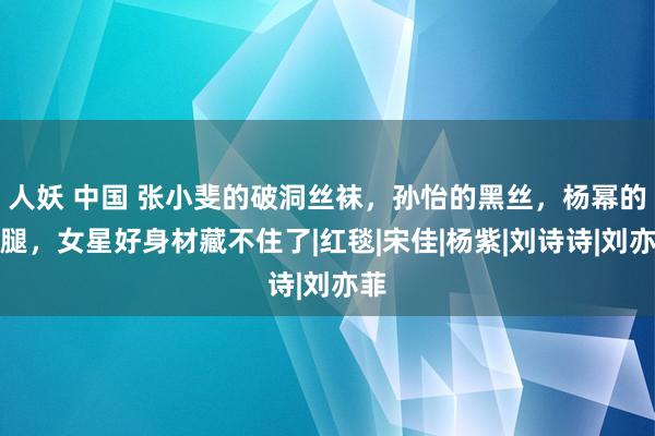 人妖 中国 张小斐的破洞丝袜，孙怡的黑丝，杨幂的长腿，女星好身材藏不住了|红毯|宋佳|杨紫|刘诗诗|刘亦菲