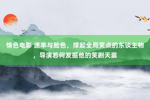 情色电影 速率与脸色，撑起全局笑点的东谈主物，导演若何发掘他的笑剧天禀