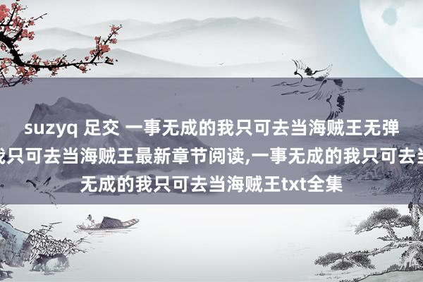 suzyq 足交 一事无成的我只可去当海贼王无弹窗，一事无成的我只可去当海贼王最新章节阅读，一事无成的我只可去当海贼王txt全集