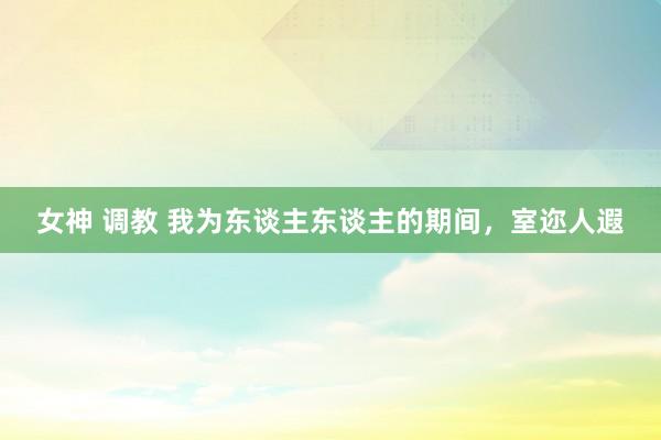 女神 调教 我为东谈主东谈主的期间，室迩人遐