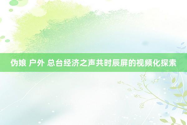 伪娘 户外 总台经济之声共时辰屏的视频化探索
