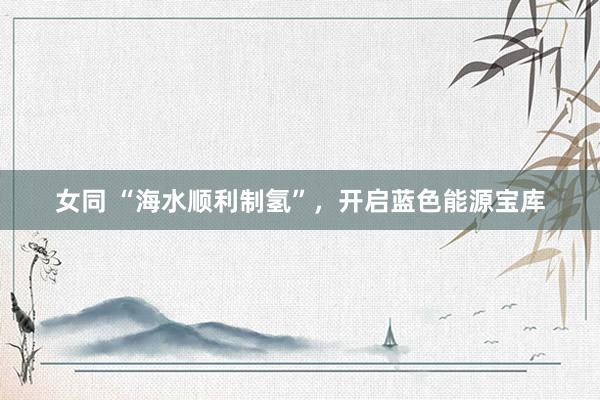 女同 “海水顺利制氢”，开启蓝色能源宝库
