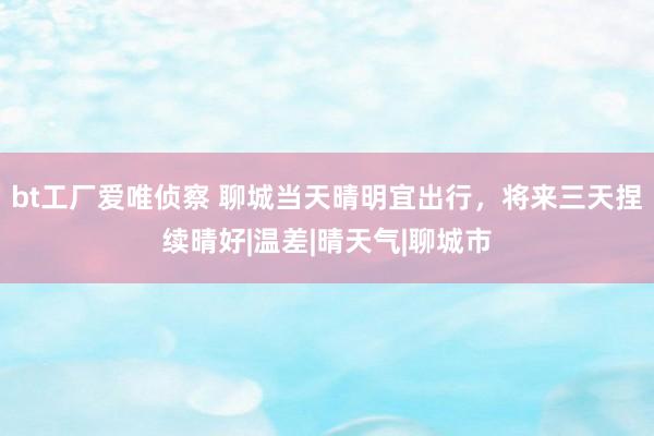 bt工厂爱唯侦察 聊城当天晴明宜出行，将来三天捏续晴好|温差|晴天气|聊城市
