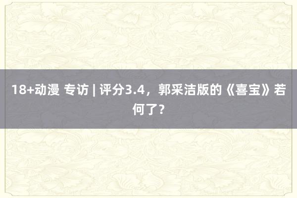 18+动漫 专访 | 评分3.4，郭采洁版的《喜宝》若何了？