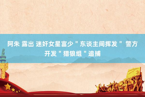 阿朱 露出 迷奸女星富少＂东谈主间挥发＂ 警方开发＂猎狼组＂追捕