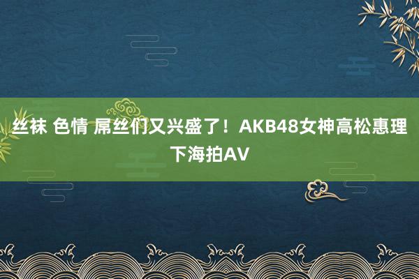 丝袜 色情 屌丝们又兴盛了！AKB48女神高松惠理下海拍AV