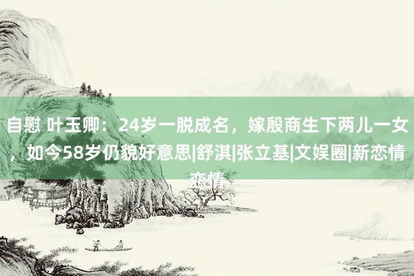 自慰 叶玉卿：24岁一脱成名，嫁殷商生下两儿一女，如今58岁仍貌好意思|舒淇|张立基|文娱圈|新恋情